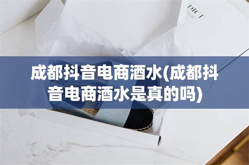 成都抖音电商酒水(成都抖音电商酒水是真的吗)