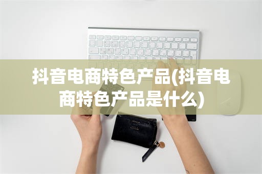 抖音电商特色产品(抖音电商特色产品是什么)