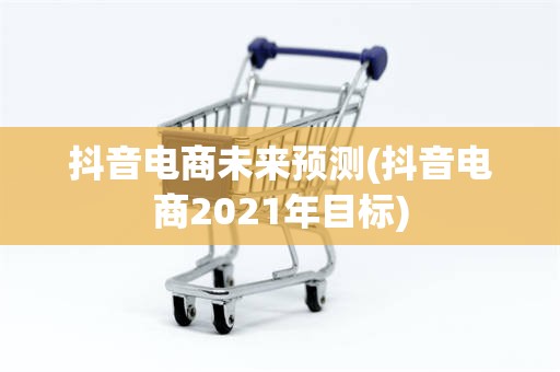 抖音电商未来预测(抖音电商2021年目标)