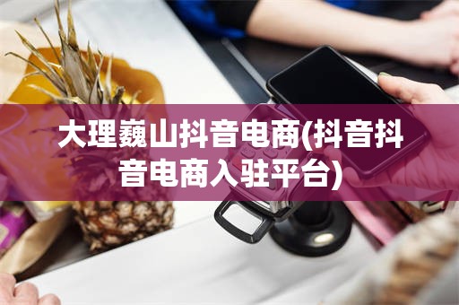 大理巍山抖音电商(抖音抖音电商入驻平台)