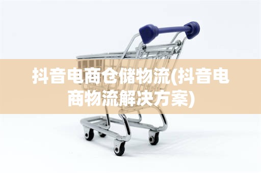 抖音电商仓储物流(抖音电商物流解决方案)