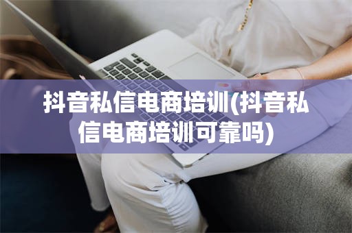 抖音私信电商培训(抖音私信电商培训可靠吗)