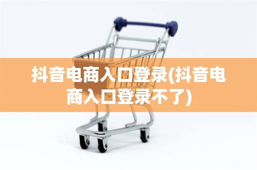 抖音电商入口登录(抖音电商入口登录不了)