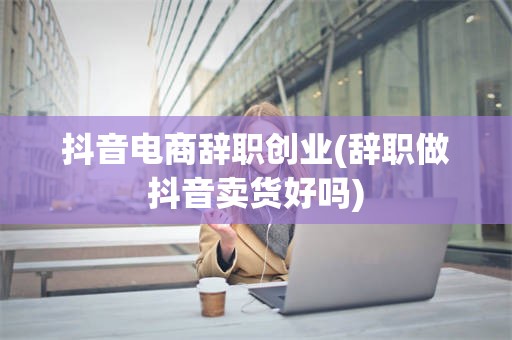 抖音电商辞职创业(辞职做抖音卖货好吗)