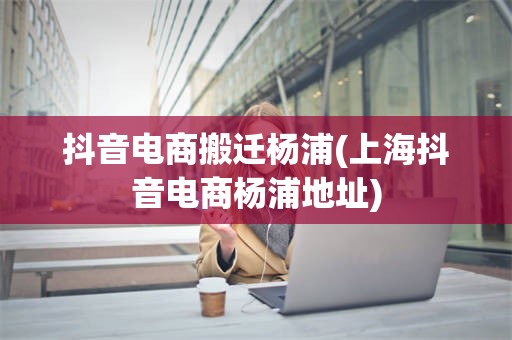 抖音电商搬迁杨浦(上海抖音电商杨浦地址)