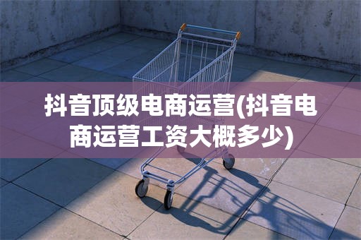 抖音顶级电商运营(抖音电商运营工资大概多少)