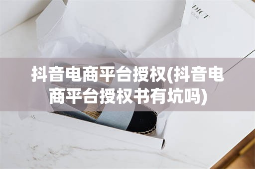 抖音电商平台授权(抖音电商平台授权书有坑吗)