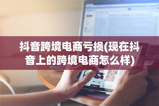 抖音跨境电商亏损(现在抖音上的跨境电商怎么样)