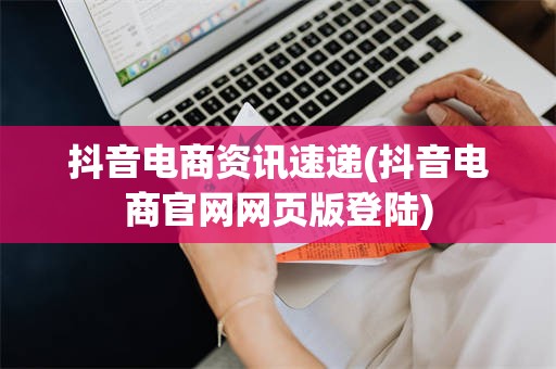 抖音电商资讯速递(抖音电商官网网页版登陆)
