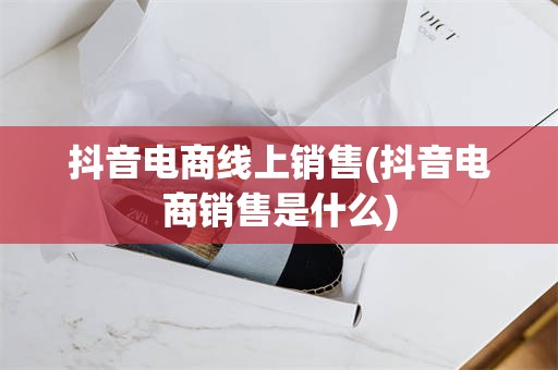 抖音电商线上销售(抖音电商销售是什么)