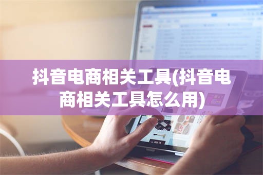 抖音电商相关工具(抖音电商相关工具怎么用)