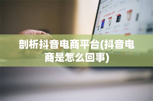 剖析抖音电商平台(抖音电商是怎么回事)