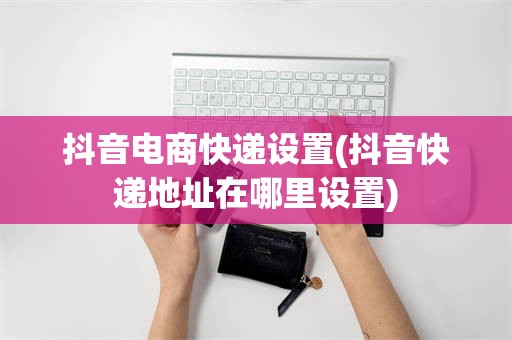抖音电商快递设置(抖音快递地址在哪里设置)
