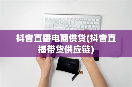 抖音直播电商供货(抖音直播带货供应链)