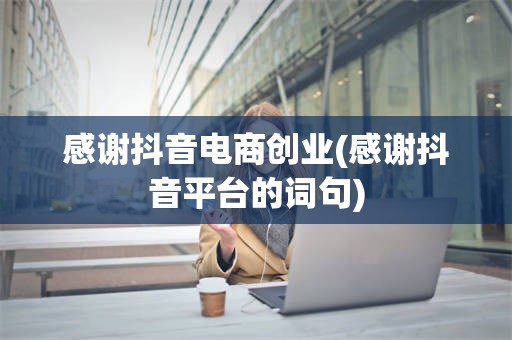 感谢抖音电商创业(感谢抖音平台的词句)