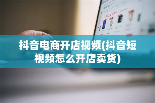 抖音电商开店视频(抖音短视频怎么开店卖货)