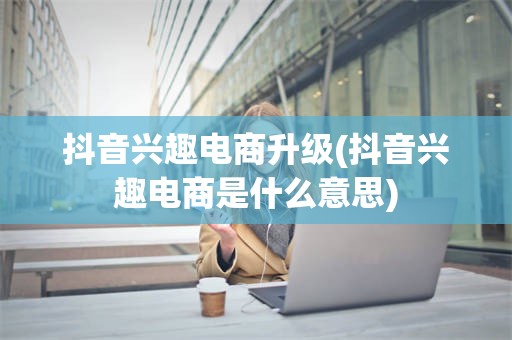 抖音兴趣电商升级(抖音兴趣电商是什么意思)