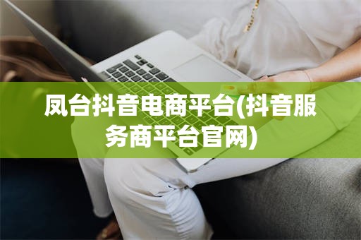 凤台抖音电商平台(抖音服务商平台官网)