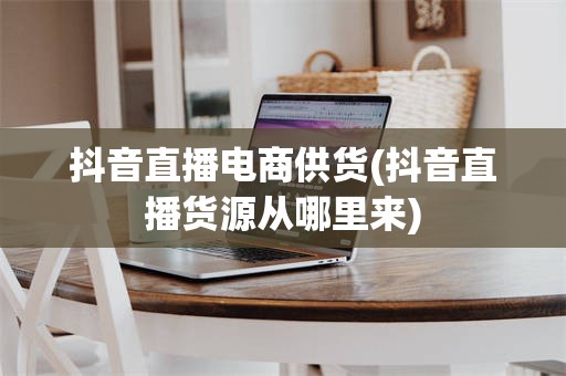 抖音直播电商供货(抖音直播货源从哪里来)