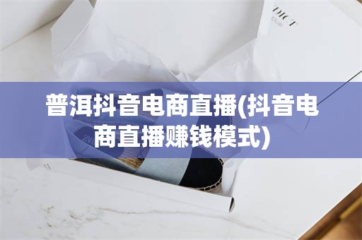 普洱抖音电商直播(抖音电商直播赚钱模式)