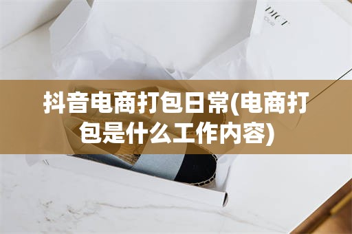 抖音电商打包日常(电商打包是什么工作内容)