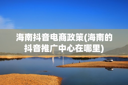 海南抖音电商政策(海南的抖音推广中心在哪里)