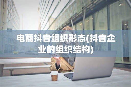 电商抖音组织形态(抖音企业的组织结构)