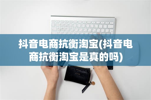 抖音电商抗衡淘宝(抖音电商抗衡淘宝是真的吗)