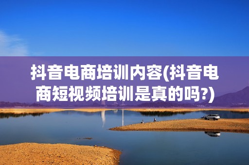 抖音电商培训内容(抖音电商短视频培训是真的吗?)
