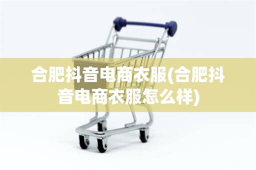 合肥抖音电商衣服(合肥抖音电商衣服怎么样)