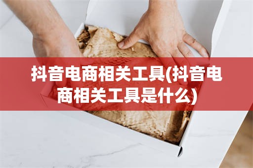 抖音电商相关工具(抖音电商相关工具是什么)