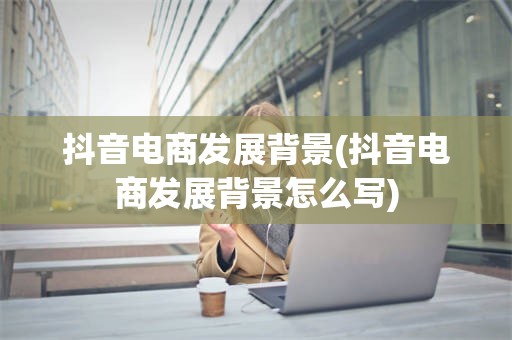 抖音电商发展背景(抖音电商发展背景怎么写)