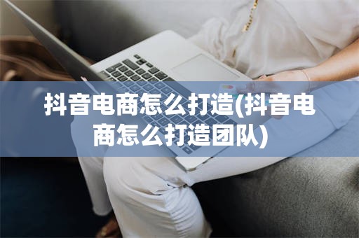抖音电商怎么打造(抖音电商怎么打造团队)