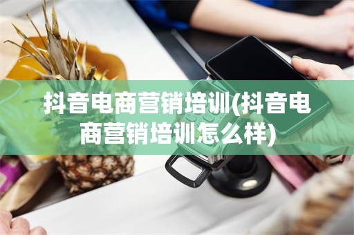 抖音电商营销培训(抖音电商营销培训怎么样)