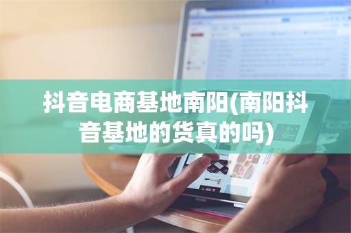 抖音电商基地南阳(南阳抖音基地的货真的吗)
