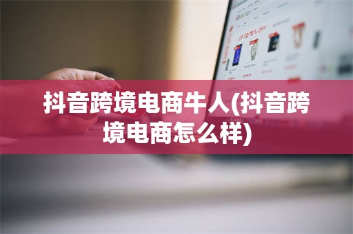 抖音跨境电商牛人(抖音跨境电商怎么样)