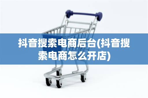 抖音搜索电商后台(抖音搜索电商怎么开店)
