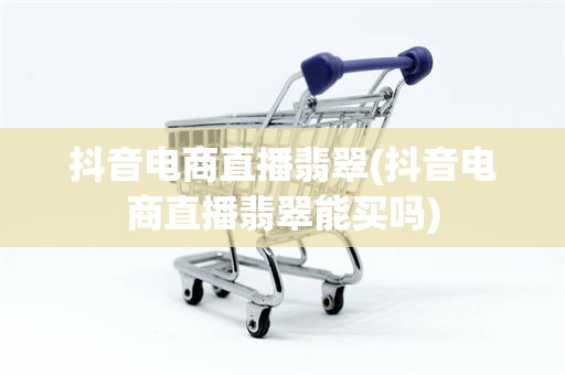 抖音电商直播翡翠(抖音电商直播翡翠能买吗)