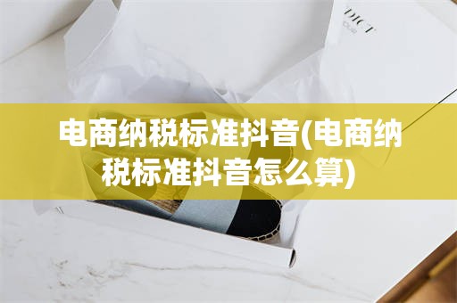 电商纳税标准抖音(电商纳税标准抖音怎么算)