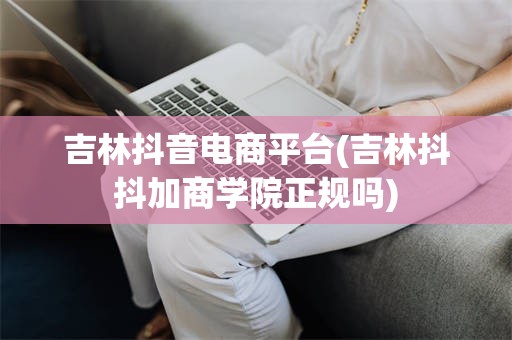 吉林抖音电商平台(吉林抖抖加商学院正规吗)