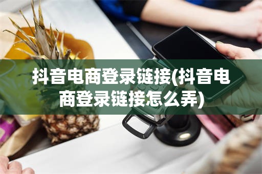 抖音电商登录链接(抖音电商登录链接怎么弄)