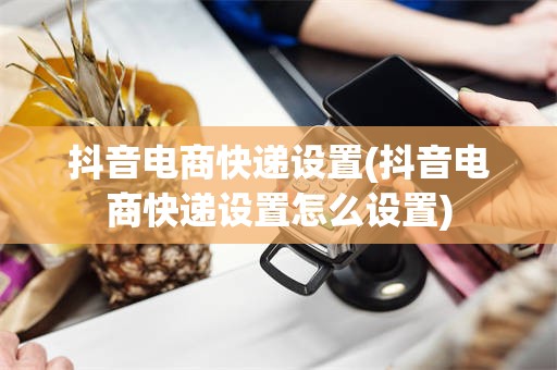 抖音电商快递设置(抖音电商快递设置怎么设置)