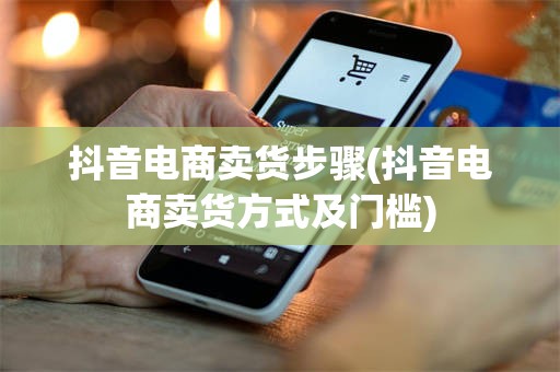 抖音电商卖货步骤(抖音电商卖货方式及门槛)