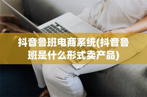 抖音鲁班电商系统(抖音鲁班是什么形式卖产品)