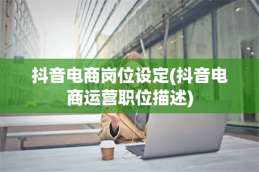 抖音电商岗位设定(抖音电商运营职位描述)