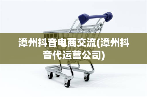 漳州抖音电商交流(漳州抖音代运营公司)