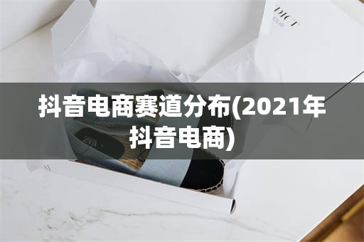 抖音电商赛道分布(2021年抖音电商)