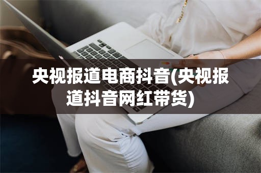 央视报道电商抖音(央视报道抖音网红带货)