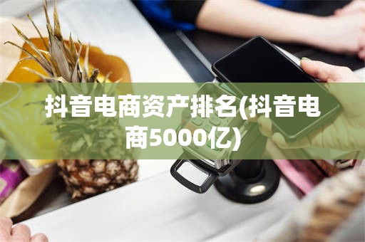 抖音电商资产排名(抖音电商5000亿)