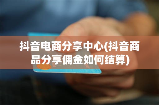 抖音电商分享中心(抖音商品分享佣金如何结算)
